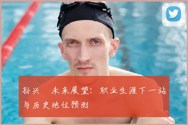 孙兴慜未来展望:职业生涯下一站与历史地位预测