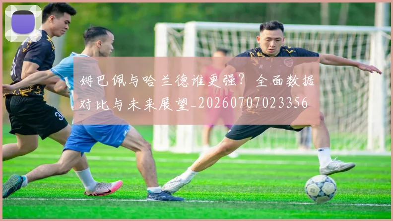 姆巴佩与哈兰德谁更强?全面数据对比与未来展望_20260707023356