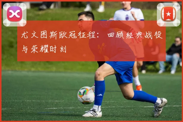 尤文图斯欧冠征程：回顾经典战役与荣耀时刻