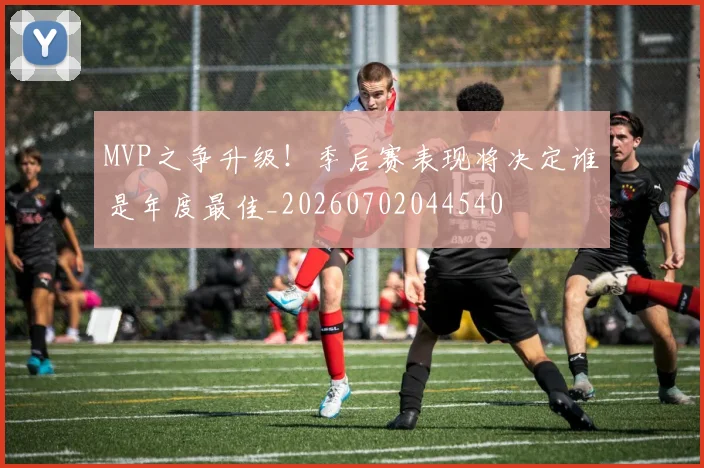 MVP之争升级!季后赛表现将决定谁是年度最佳_20260702044540