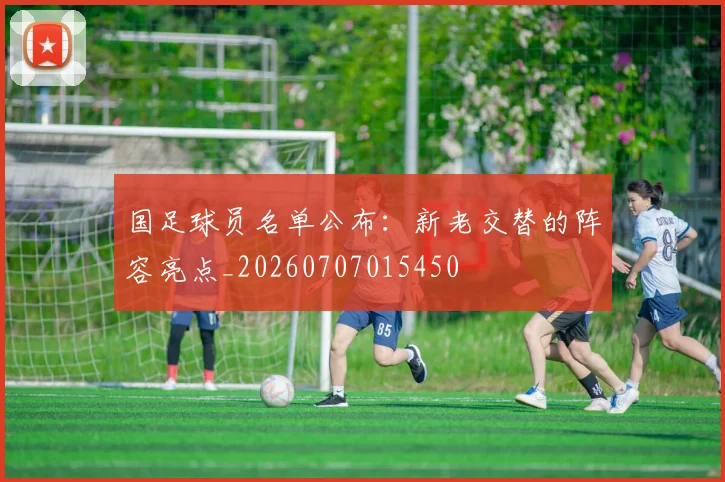 国足球员名单公布:新老交替的阵容亮点_20260707015450