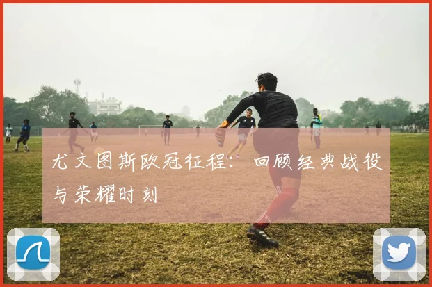 尤文图斯欧冠征程：回顾经典战役与荣耀时刻