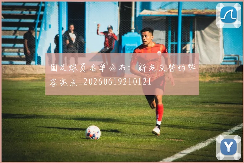 国足球员名单公布:新老交替的阵容亮点_20260619210121