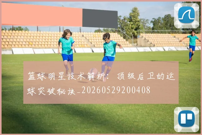 篮球明星技术解析:顶级后卫的运球突破秘诀_20260529200408