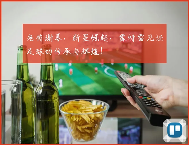 老将谢幕,新星崛起,蒙特雷见证足球的传承与辉煌!