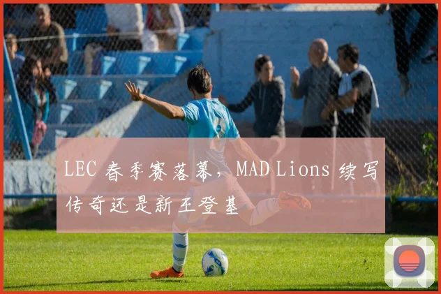 LEC 春季赛落幕,MAD Lions 续写传奇还是新王登基