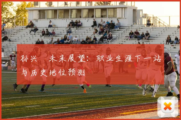 孙兴慜未来展望:职业生涯下一站与历史地位预测