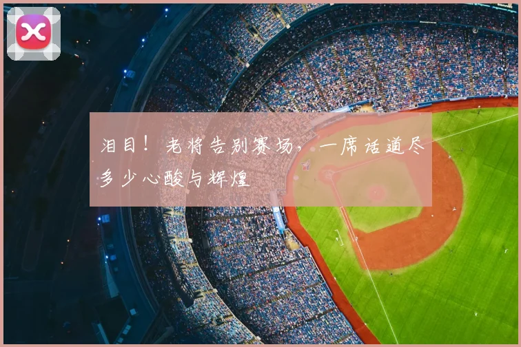 泪目!老将告别赛场,一席话道尽多少心酸与辉煌