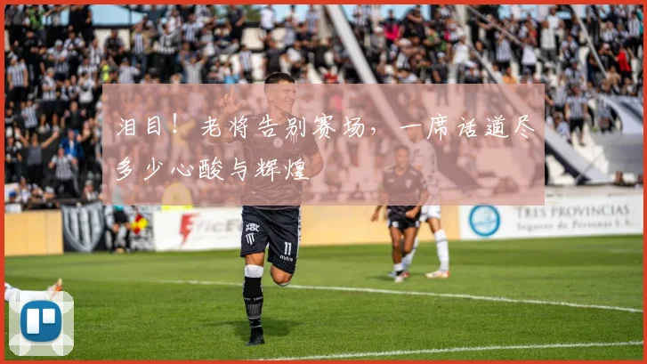 泪目!老将告别赛场,一席话道尽多少心酸与辉煌