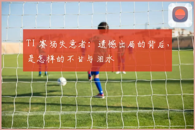 TI 赛场失意者:遗憾出局的背后,是怎样的不甘与泪水